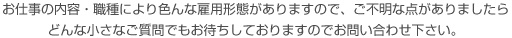 お仕事の内容・職種により色んな雇用形態がありますので、ご不明な点がありましたらどんな小さなご質問でもお待ちしておりますのでお問い合わせ下さい。