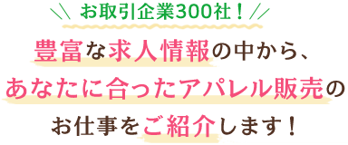 お取引企業300社！豊富な求人情報の中から、あなたに合ったアパレル販売のお仕事をご紹介します！